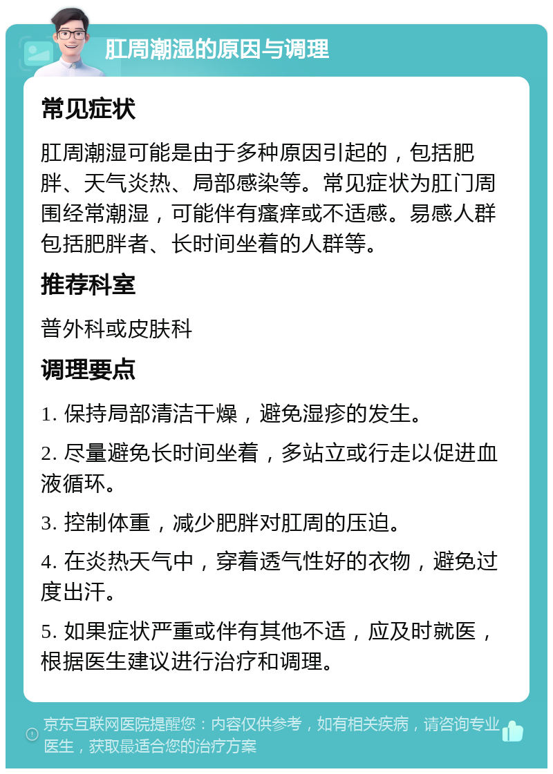 肛周潮湿的原因与调理 常见症状 肛周潮湿可能是由于多种原因引起的，包括肥胖、天气炎热、局部感染等。常见症状为肛门周围经常潮湿，可能伴有瘙痒或不适感。易感人群包括肥胖者、长时间坐着的人群等。 推荐科室 普外科或皮肤科 调理要点 1. 保持局部清洁干燥，避免湿疹的发生。 2. 尽量避免长时间坐着，多站立或行走以促进血液循环。 3. 控制体重，减少肥胖对肛周的压迫。 4. 在炎热天气中，穿着透气性好的衣物，避免过度出汗。 5. 如果症状严重或伴有其他不适，应及时就医，根据医生建议进行治疗和调理。