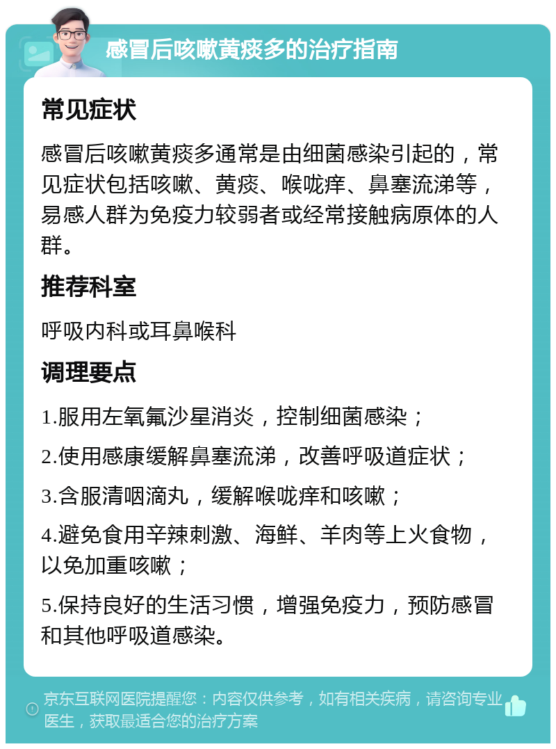 感冒后咳嗽黄痰多的治疗指南 常见症状 感冒后咳嗽黄痰多通常是由细菌感染引起的，常见症状包括咳嗽、黄痰、喉咙痒、鼻塞流涕等，易感人群为免疫力较弱者或经常接触病原体的人群。 推荐科室 呼吸内科或耳鼻喉科 调理要点 1.服用左氧氟沙星消炎，控制细菌感染； 2.使用感康缓解鼻塞流涕，改善呼吸道症状； 3.含服清咽滴丸，缓解喉咙痒和咳嗽； 4.避免食用辛辣刺激、海鲜、羊肉等上火食物，以免加重咳嗽； 5.保持良好的生活习惯，增强免疫力，预防感冒和其他呼吸道感染。