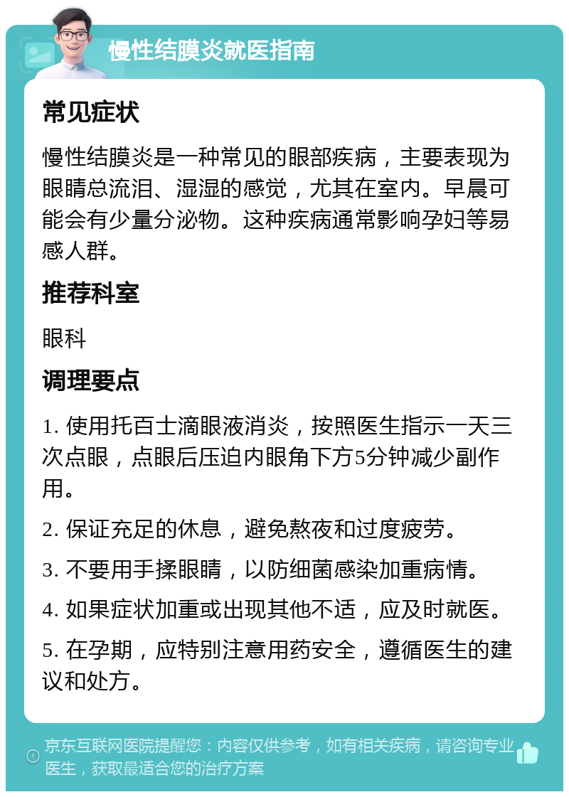 慢性结膜炎就医指南 常见症状 慢性结膜炎是一种常见的眼部疾病，主要表现为眼睛总流泪、湿湿的感觉，尤其在室内。早晨可能会有少量分泌物。这种疾病通常影响孕妇等易感人群。 推荐科室 眼科 调理要点 1. 使用托百士滴眼液消炎，按照医生指示一天三次点眼，点眼后压迫内眼角下方5分钟减少副作用。 2. 保证充足的休息，避免熬夜和过度疲劳。 3. 不要用手揉眼睛，以防细菌感染加重病情。 4. 如果症状加重或出现其他不适，应及时就医。 5. 在孕期，应特别注意用药安全，遵循医生的建议和处方。