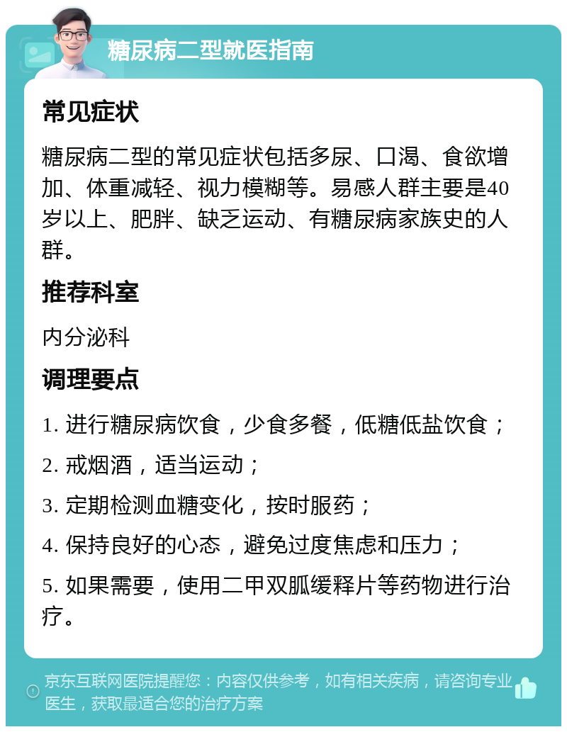 糖尿病二型就医指南 常见症状 糖尿病二型的常见症状包括多尿、口渴、食欲增加、体重减轻、视力模糊等。易感人群主要是40岁以上、肥胖、缺乏运动、有糖尿病家族史的人群。 推荐科室 内分泌科 调理要点 1. 进行糖尿病饮食，少食多餐，低糖低盐饮食； 2. 戒烟酒，适当运动； 3. 定期检测血糖变化，按时服药； 4. 保持良好的心态，避免过度焦虑和压力； 5. 如果需要，使用二甲双胍缓释片等药物进行治疗。