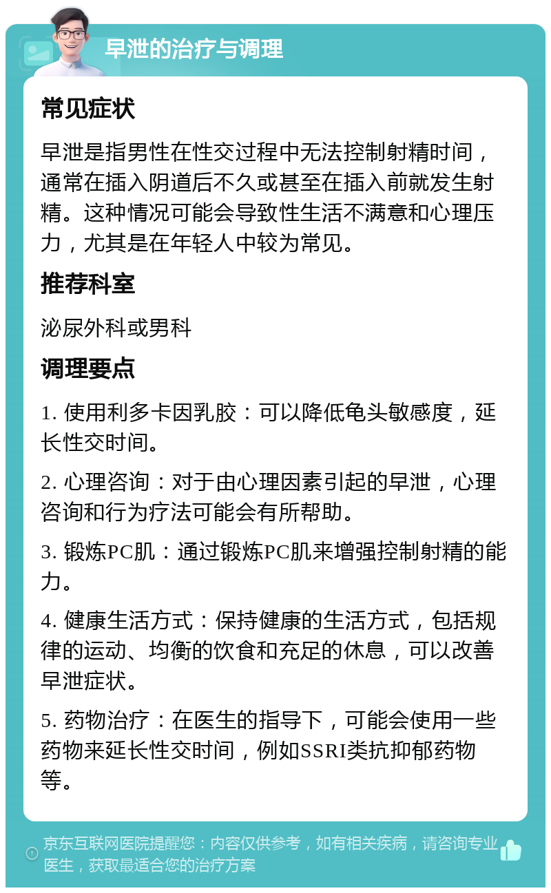 早泄的治疗与调理 常见症状 早泄是指男性在性交过程中无法控制射精时间，通常在插入阴道后不久或甚至在插入前就发生射精。这种情况可能会导致性生活不满意和心理压力，尤其是在年轻人中较为常见。 推荐科室 泌尿外科或男科 调理要点 1. 使用利多卡因乳胶：可以降低龟头敏感度，延长性交时间。 2. 心理咨询：对于由心理因素引起的早泄，心理咨询和行为疗法可能会有所帮助。 3. 锻炼PC肌：通过锻炼PC肌来增强控制射精的能力。 4. 健康生活方式：保持健康的生活方式，包括规律的运动、均衡的饮食和充足的休息，可以改善早泄症状。 5. 药物治疗：在医生的指导下，可能会使用一些药物来延长性交时间，例如SSRI类抗抑郁药物等。