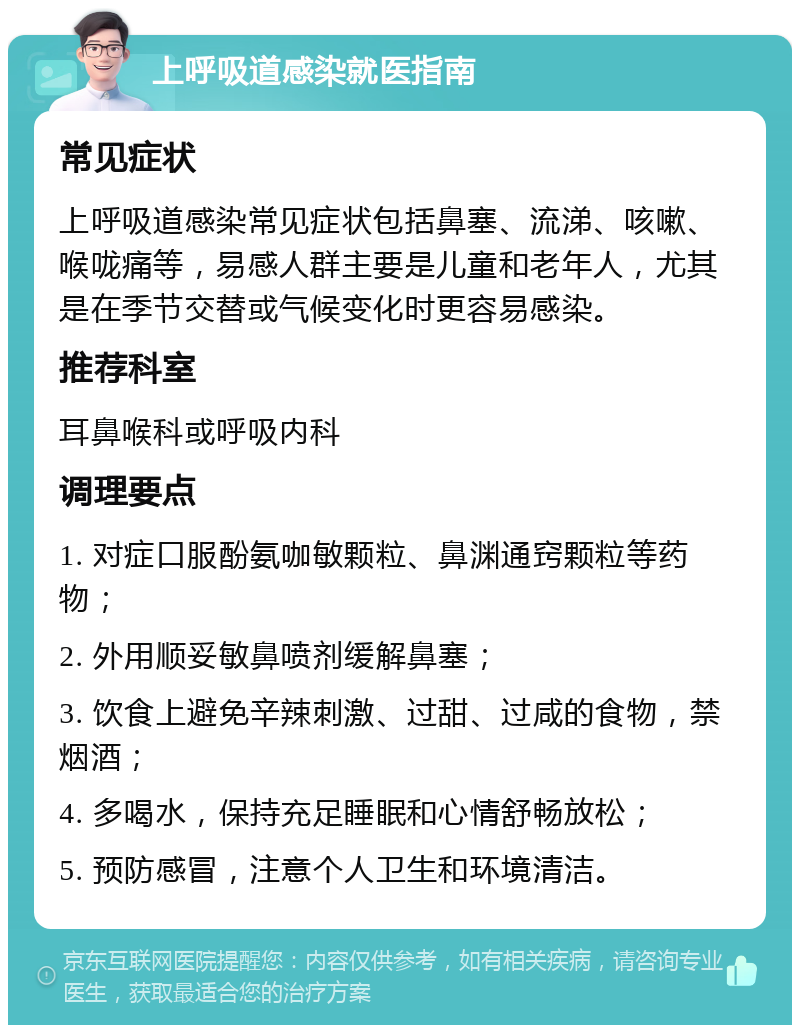 上呼吸道感染就医指南 常见症状 上呼吸道感染常见症状包括鼻塞、流涕、咳嗽、喉咙痛等，易感人群主要是儿童和老年人，尤其是在季节交替或气候变化时更容易感染。 推荐科室 耳鼻喉科或呼吸内科 调理要点 1. 对症口服酚氨咖敏颗粒、鼻渊通窍颗粒等药物； 2. 外用顺妥敏鼻喷剂缓解鼻塞； 3. 饮食上避免辛辣刺激、过甜、过咸的食物，禁烟酒； 4. 多喝水，保持充足睡眠和心情舒畅放松； 5. 预防感冒，注意个人卫生和环境清洁。