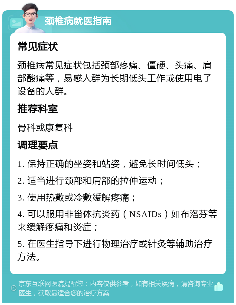 颈椎病就医指南 常见症状 颈椎病常见症状包括颈部疼痛、僵硬、头痛、肩部酸痛等，易感人群为长期低头工作或使用电子设备的人群。 推荐科室 骨科或康复科 调理要点 1. 保持正确的坐姿和站姿，避免长时间低头； 2. 适当进行颈部和肩部的拉伸运动； 3. 使用热敷或冷敷缓解疼痛； 4. 可以服用非甾体抗炎药（NSAIDs）如布洛芬等来缓解疼痛和炎症； 5. 在医生指导下进行物理治疗或针灸等辅助治疗方法。