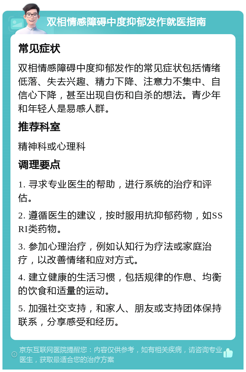 双相情感障碍中度抑郁发作就医指南 常见症状 双相情感障碍中度抑郁发作的常见症状包括情绪低落、失去兴趣、精力下降、注意力不集中、自信心下降，甚至出现自伤和自杀的想法。青少年和年轻人是易感人群。 推荐科室 精神科或心理科 调理要点 1. 寻求专业医生的帮助，进行系统的治疗和评估。 2. 遵循医生的建议，按时服用抗抑郁药物，如SSRI类药物。 3. 参加心理治疗，例如认知行为疗法或家庭治疗，以改善情绪和应对方式。 4. 建立健康的生活习惯，包括规律的作息、均衡的饮食和适量的运动。 5. 加强社交支持，和家人、朋友或支持团体保持联系，分享感受和经历。