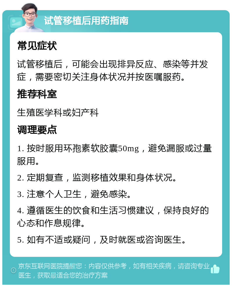 试管移植后用药指南 常见症状 试管移植后，可能会出现排异反应、感染等并发症，需要密切关注身体状况并按医嘱服药。 推荐科室 生殖医学科或妇产科 调理要点 1. 按时服用环孢素软胶囊50mg，避免漏服或过量服用。 2. 定期复查，监测移植效果和身体状况。 3. 注意个人卫生，避免感染。 4. 遵循医生的饮食和生活习惯建议，保持良好的心态和作息规律。 5. 如有不适或疑问，及时就医或咨询医生。