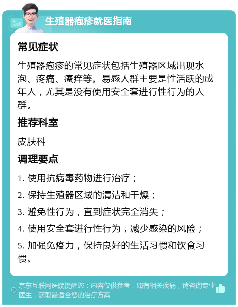 生殖器疱疹就医指南 常见症状 生殖器疱疹的常见症状包括生殖器区域出现水泡、疼痛、瘙痒等。易感人群主要是性活跃的成年人，尤其是没有使用安全套进行性行为的人群。 推荐科室 皮肤科 调理要点 1. 使用抗病毒药物进行治疗； 2. 保持生殖器区域的清洁和干燥； 3. 避免性行为，直到症状完全消失； 4. 使用安全套进行性行为，减少感染的风险； 5. 加强免疫力，保持良好的生活习惯和饮食习惯。