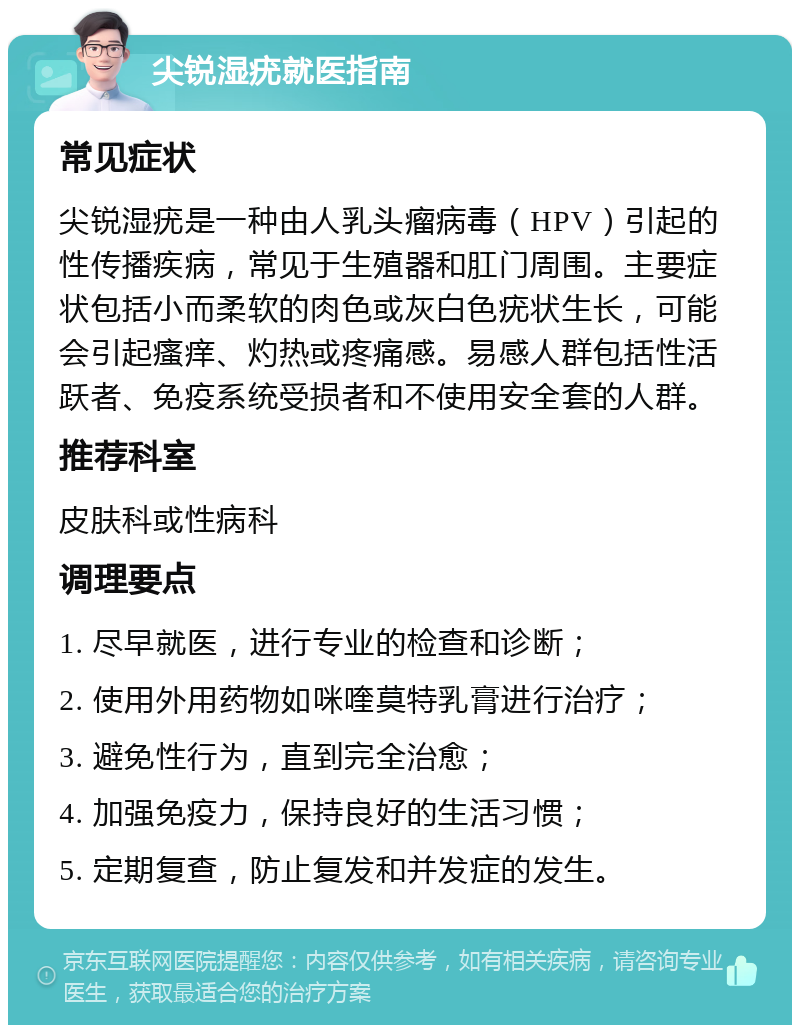 尖锐湿疣就医指南 常见症状 尖锐湿疣是一种由人乳头瘤病毒（HPV）引起的性传播疾病，常见于生殖器和肛门周围。主要症状包括小而柔软的肉色或灰白色疣状生长，可能会引起瘙痒、灼热或疼痛感。易感人群包括性活跃者、免疫系统受损者和不使用安全套的人群。 推荐科室 皮肤科或性病科 调理要点 1. 尽早就医，进行专业的检查和诊断； 2. 使用外用药物如咪喹莫特乳膏进行治疗； 3. 避免性行为，直到完全治愈； 4. 加强免疫力，保持良好的生活习惯； 5. 定期复查，防止复发和并发症的发生。