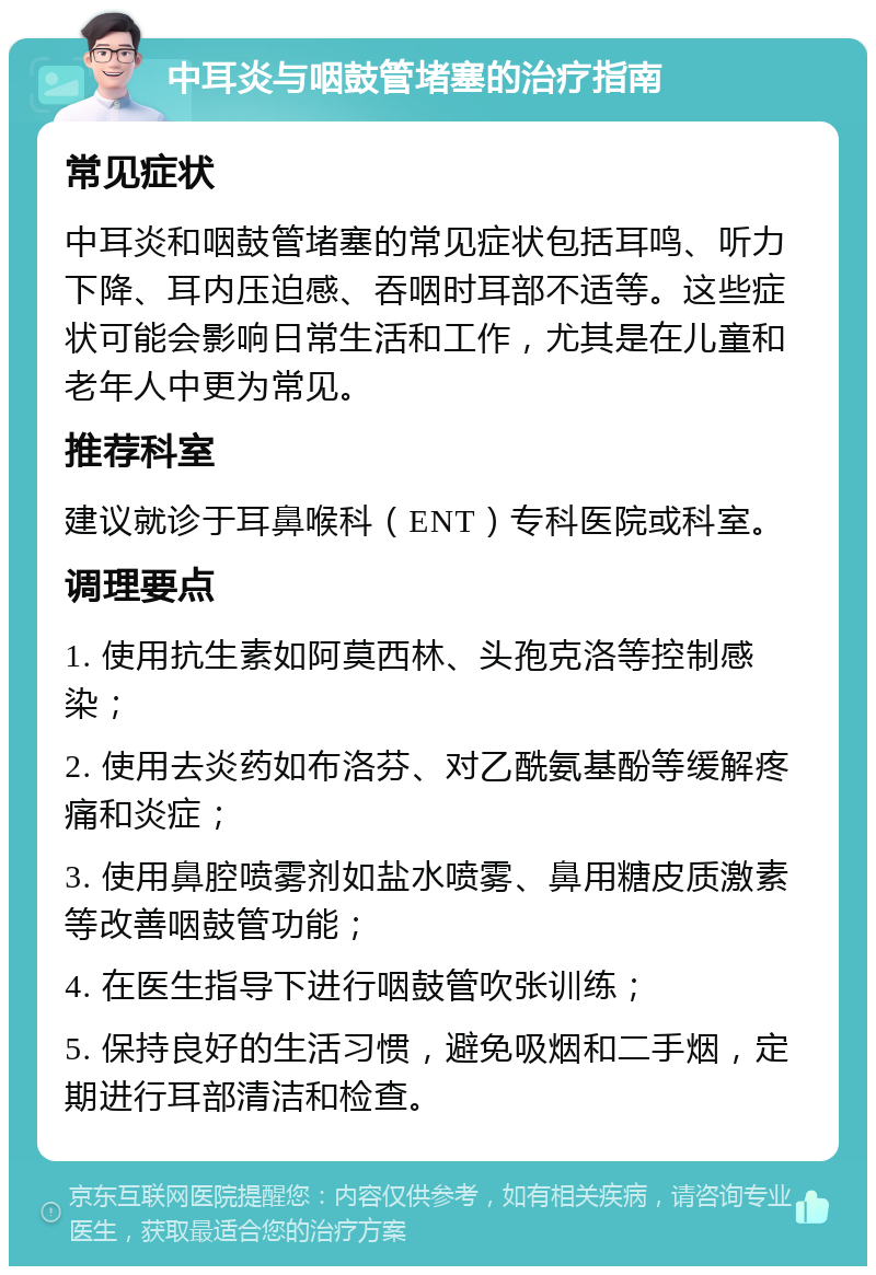 中耳炎与咽鼓管堵塞的治疗指南 常见症状 中耳炎和咽鼓管堵塞的常见症状包括耳鸣、听力下降、耳内压迫感、吞咽时耳部不适等。这些症状可能会影响日常生活和工作，尤其是在儿童和老年人中更为常见。 推荐科室 建议就诊于耳鼻喉科（ENT）专科医院或科室。 调理要点 1. 使用抗生素如阿莫西林、头孢克洛等控制感染； 2. 使用去炎药如布洛芬、对乙酰氨基酚等缓解疼痛和炎症； 3. 使用鼻腔喷雾剂如盐水喷雾、鼻用糖皮质激素等改善咽鼓管功能； 4. 在医生指导下进行咽鼓管吹张训练； 5. 保持良好的生活习惯，避免吸烟和二手烟，定期进行耳部清洁和检查。