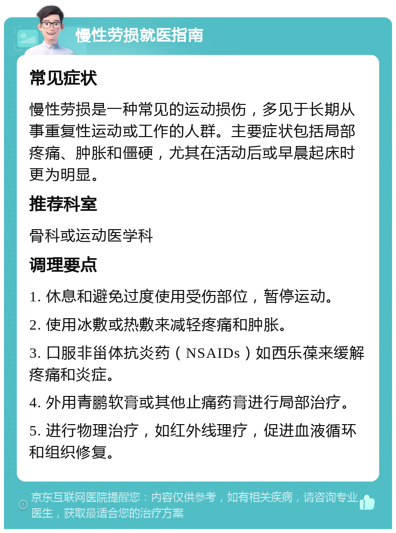 慢性劳损就医指南 常见症状 慢性劳损是一种常见的运动损伤，多见于长期从事重复性运动或工作的人群。主要症状包括局部疼痛、肿胀和僵硬，尤其在活动后或早晨起床时更为明显。 推荐科室 骨科或运动医学科 调理要点 1. 休息和避免过度使用受伤部位，暂停运动。 2. 使用冰敷或热敷来减轻疼痛和肿胀。 3. 口服非甾体抗炎药（NSAIDs）如西乐葆来缓解疼痛和炎症。 4. 外用青鹏软膏或其他止痛药膏进行局部治疗。 5. 进行物理治疗，如红外线理疗，促进血液循环和组织修复。