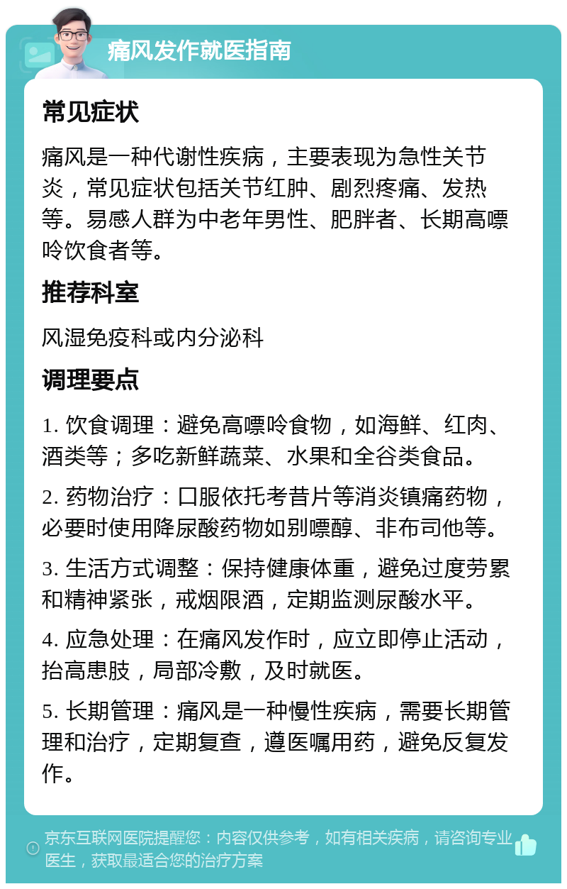 痛风发作就医指南 常见症状 痛风是一种代谢性疾病，主要表现为急性关节炎，常见症状包括关节红肿、剧烈疼痛、发热等。易感人群为中老年男性、肥胖者、长期高嘌呤饮食者等。 推荐科室 风湿免疫科或内分泌科 调理要点 1. 饮食调理：避免高嘌呤食物，如海鲜、红肉、酒类等；多吃新鲜蔬菜、水果和全谷类食品。 2. 药物治疗：口服依托考昔片等消炎镇痛药物，必要时使用降尿酸药物如别嘌醇、非布司他等。 3. 生活方式调整：保持健康体重，避免过度劳累和精神紧张，戒烟限酒，定期监测尿酸水平。 4. 应急处理：在痛风发作时，应立即停止活动，抬高患肢，局部冷敷，及时就医。 5. 长期管理：痛风是一种慢性疾病，需要长期管理和治疗，定期复查，遵医嘱用药，避免反复发作。