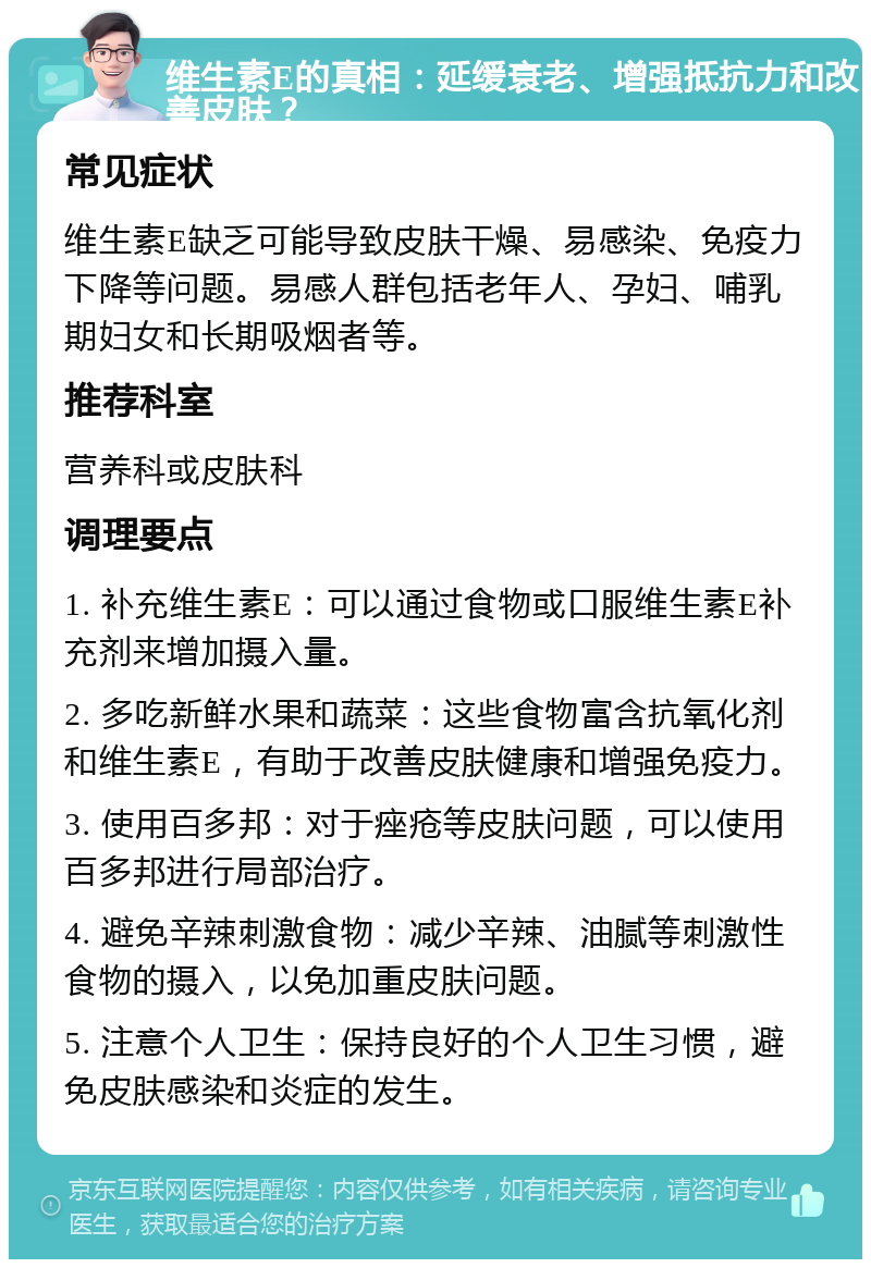 维生素E的真相：延缓衰老、增强抵抗力和改善皮肤？ 常见症状 维生素E缺乏可能导致皮肤干燥、易感染、免疫力下降等问题。易感人群包括老年人、孕妇、哺乳期妇女和长期吸烟者等。 推荐科室 营养科或皮肤科 调理要点 1. 补充维生素E：可以通过食物或口服维生素E补充剂来增加摄入量。 2. 多吃新鲜水果和蔬菜：这些食物富含抗氧化剂和维生素E，有助于改善皮肤健康和增强免疫力。 3. 使用百多邦：对于痤疮等皮肤问题，可以使用百多邦进行局部治疗。 4. 避免辛辣刺激食物：减少辛辣、油腻等刺激性食物的摄入，以免加重皮肤问题。 5. 注意个人卫生：保持良好的个人卫生习惯，避免皮肤感染和炎症的发生。