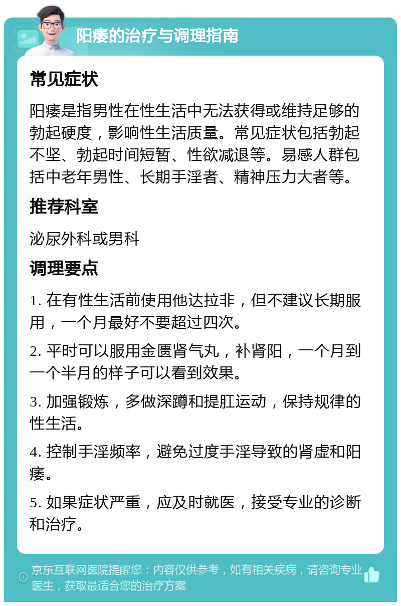 阳痿的治疗与调理指南 常见症状 阳痿是指男性在性生活中无法获得或维持足够的勃起硬度，影响性生活质量。常见症状包括勃起不坚、勃起时间短暂、性欲减退等。易感人群包括中老年男性、长期手淫者、精神压力大者等。 推荐科室 泌尿外科或男科 调理要点 1. 在有性生活前使用他达拉非，但不建议长期服用，一个月最好不要超过四次。 2. 平时可以服用金匮肾气丸，补肾阳，一个月到一个半月的样子可以看到效果。 3. 加强锻炼，多做深蹲和提肛运动，保持规律的性生活。 4. 控制手淫频率，避免过度手淫导致的肾虚和阳痿。 5. 如果症状严重，应及时就医，接受专业的诊断和治疗。