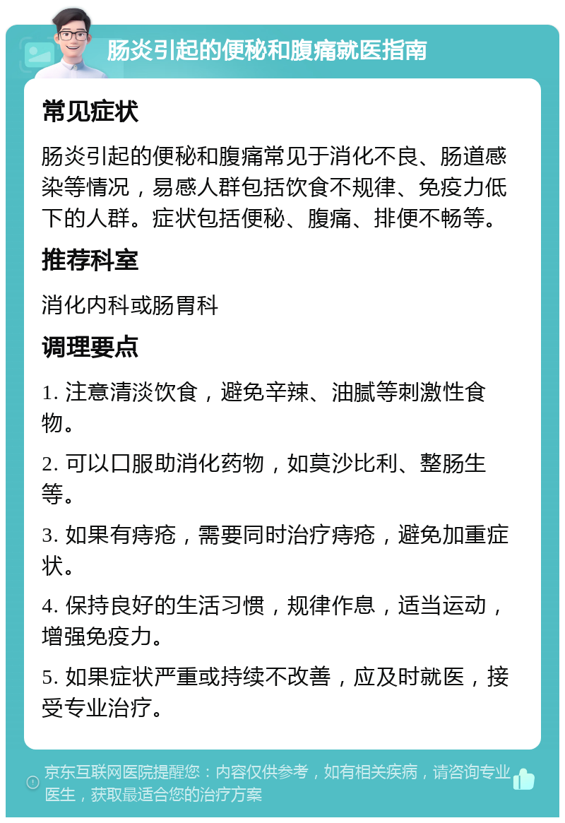 肠炎引起的便秘和腹痛就医指南 常见症状 肠炎引起的便秘和腹痛常见于消化不良、肠道感染等情况，易感人群包括饮食不规律、免疫力低下的人群。症状包括便秘、腹痛、排便不畅等。 推荐科室 消化内科或肠胃科 调理要点 1. 注意清淡饮食，避免辛辣、油腻等刺激性食物。 2. 可以口服助消化药物，如莫沙比利、整肠生等。 3. 如果有痔疮，需要同时治疗痔疮，避免加重症状。 4. 保持良好的生活习惯，规律作息，适当运动，增强免疫力。 5. 如果症状严重或持续不改善，应及时就医，接受专业治疗。