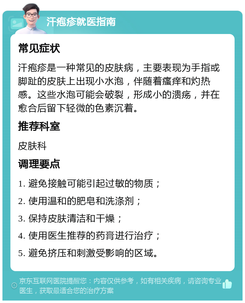 汗疱疹就医指南 常见症状 汗疱疹是一种常见的皮肤病，主要表现为手指或脚趾的皮肤上出现小水泡，伴随着瘙痒和灼热感。这些水泡可能会破裂，形成小的溃疡，并在愈合后留下轻微的色素沉着。 推荐科室 皮肤科 调理要点 1. 避免接触可能引起过敏的物质； 2. 使用温和的肥皂和洗涤剂； 3. 保持皮肤清洁和干燥； 4. 使用医生推荐的药膏进行治疗； 5. 避免挤压和刺激受影响的区域。