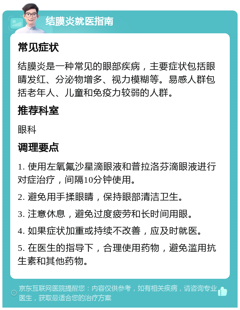 结膜炎就医指南 常见症状 结膜炎是一种常见的眼部疾病，主要症状包括眼睛发红、分泌物增多、视力模糊等。易感人群包括老年人、儿童和免疫力较弱的人群。 推荐科室 眼科 调理要点 1. 使用左氧氟沙星滴眼液和普拉洛芬滴眼液进行对症治疗，间隔10分钟使用。 2. 避免用手揉眼睛，保持眼部清洁卫生。 3. 注意休息，避免过度疲劳和长时间用眼。 4. 如果症状加重或持续不改善，应及时就医。 5. 在医生的指导下，合理使用药物，避免滥用抗生素和其他药物。