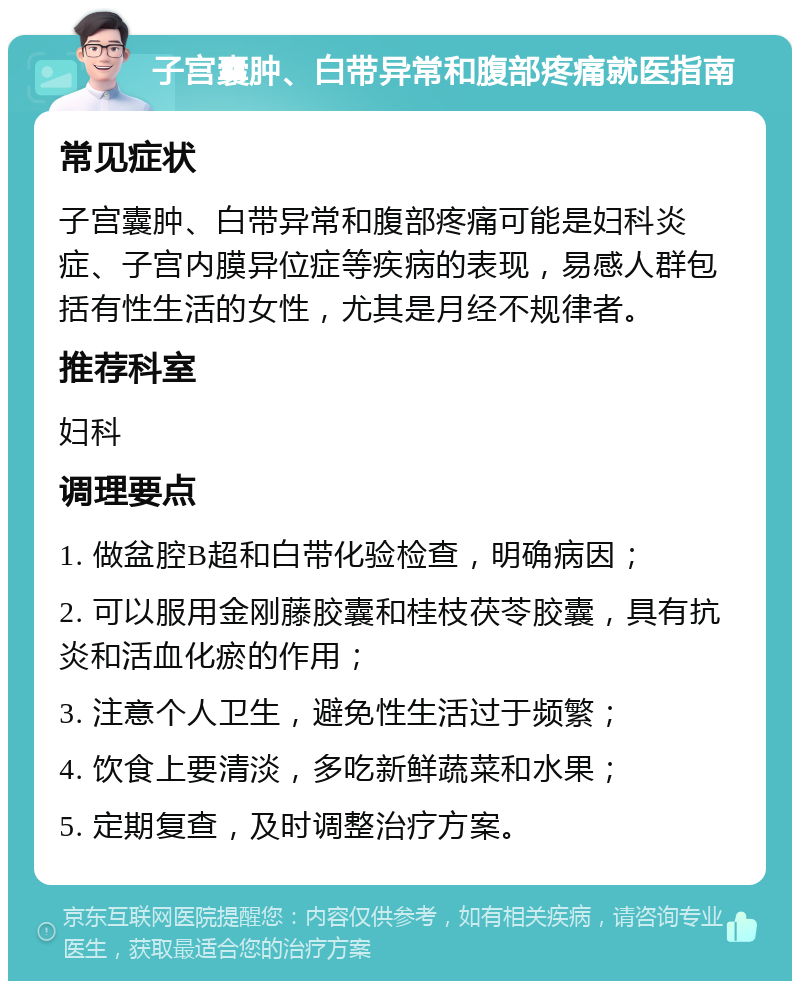 子宫囊肿、白带异常和腹部疼痛就医指南 常见症状 子宫囊肿、白带异常和腹部疼痛可能是妇科炎症、子宫内膜异位症等疾病的表现，易感人群包括有性生活的女性，尤其是月经不规律者。 推荐科室 妇科 调理要点 1. 做盆腔B超和白带化验检查，明确病因； 2. 可以服用金刚藤胶囊和桂枝茯苓胶囊，具有抗炎和活血化瘀的作用； 3. 注意个人卫生，避免性生活过于频繁； 4. 饮食上要清淡，多吃新鲜蔬菜和水果； 5. 定期复查，及时调整治疗方案。