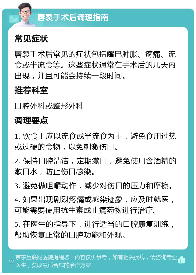 唇裂手术后调理指南 常见症状 唇裂手术后常见的症状包括嘴巴肿胀、疼痛、流食或半流食等。这些症状通常在手术后的几天内出现，并且可能会持续一段时间。 推荐科室 口腔外科或整形外科 调理要点 1. 饮食上应以流食或半流食为主，避免食用过热或过硬的食物，以免刺激伤口。 2. 保持口腔清洁，定期漱口，避免使用含酒精的漱口水，防止伤口感染。 3. 避免做咀嚼动作，减少对伤口的压力和摩擦。 4. 如果出现剧烈疼痛或感染迹象，应及时就医，可能需要使用抗生素或止痛药物进行治疗。 5. 在医生的指导下，进行适当的口腔康复训练，帮助恢复正常的口腔功能和外观。