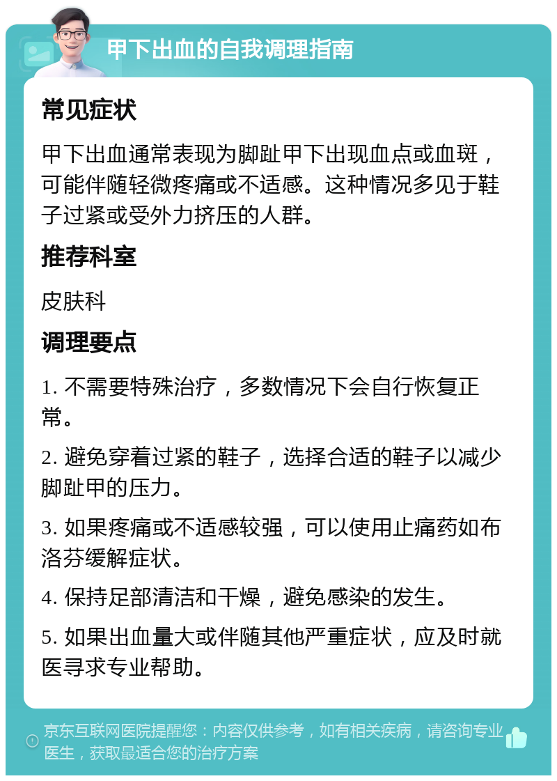 甲下出血的自我调理指南 常见症状 甲下出血通常表现为脚趾甲下出现血点或血斑，可能伴随轻微疼痛或不适感。这种情况多见于鞋子过紧或受外力挤压的人群。 推荐科室 皮肤科 调理要点 1. 不需要特殊治疗，多数情况下会自行恢复正常。 2. 避免穿着过紧的鞋子，选择合适的鞋子以减少脚趾甲的压力。 3. 如果疼痛或不适感较强，可以使用止痛药如布洛芬缓解症状。 4. 保持足部清洁和干燥，避免感染的发生。 5. 如果出血量大或伴随其他严重症状，应及时就医寻求专业帮助。