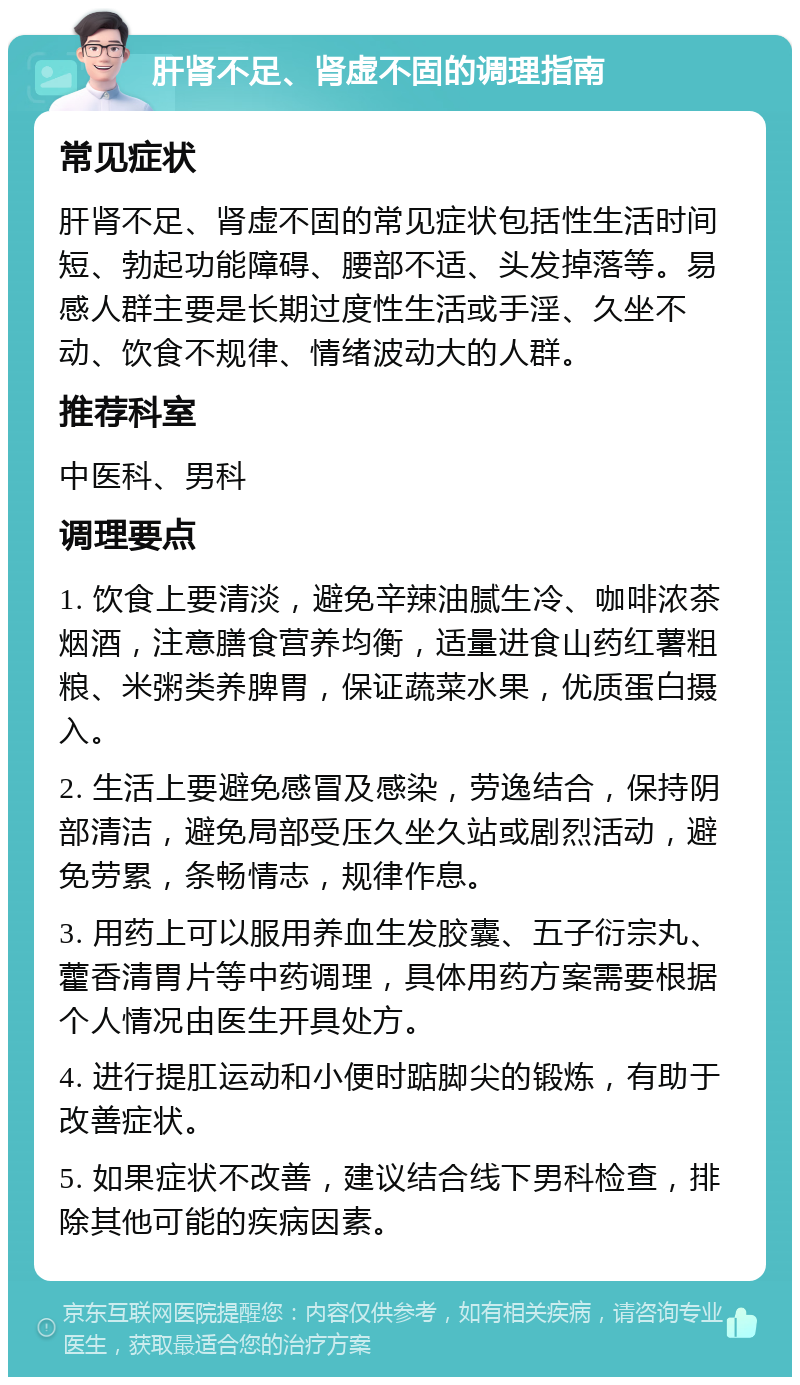 肝肾不足、肾虚不固的调理指南 常见症状 肝肾不足、肾虚不固的常见症状包括性生活时间短、勃起功能障碍、腰部不适、头发掉落等。易感人群主要是长期过度性生活或手淫、久坐不动、饮食不规律、情绪波动大的人群。 推荐科室 中医科、男科 调理要点 1. 饮食上要清淡，避免辛辣油腻生冷、咖啡浓茶烟酒，注意膳食营养均衡，适量进食山药红薯粗粮、米粥类养脾胃，保证蔬菜水果，优质蛋白摄入。 2. 生活上要避免感冒及感染，劳逸结合，保持阴部清洁，避免局部受压久坐久站或剧烈活动，避免劳累，条畅情志，规律作息。 3. 用药上可以服用养血生发胶囊、五子衍宗丸、藿香清胃片等中药调理，具体用药方案需要根据个人情况由医生开具处方。 4. 进行提肛运动和小便时踮脚尖的锻炼，有助于改善症状。 5. 如果症状不改善，建议结合线下男科检查，排除其他可能的疾病因素。