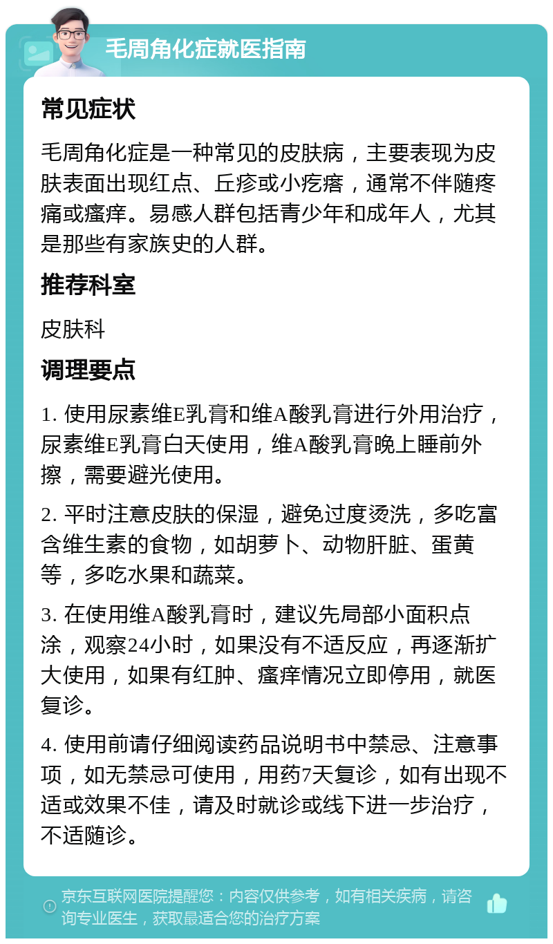 毛周角化症就医指南 常见症状 毛周角化症是一种常见的皮肤病，主要表现为皮肤表面出现红点、丘疹或小疙瘩，通常不伴随疼痛或瘙痒。易感人群包括青少年和成年人，尤其是那些有家族史的人群。 推荐科室 皮肤科 调理要点 1. 使用尿素维E乳膏和维A酸乳膏进行外用治疗，尿素维E乳膏白天使用，维A酸乳膏晚上睡前外擦，需要避光使用。 2. 平时注意皮肤的保湿，避免过度烫洗，多吃富含维生素的食物，如胡萝卜、动物肝脏、蛋黄等，多吃水果和蔬菜。 3. 在使用维A酸乳膏时，建议先局部小面积点涂，观察24小时，如果没有不适反应，再逐渐扩大使用，如果有红肿、瘙痒情况立即停用，就医复诊。 4. 使用前请仔细阅读药品说明书中禁忌、注意事项，如无禁忌可使用，用药7天复诊，如有出现不适或效果不佳，请及时就诊或线下进一步治疗，不适随诊。