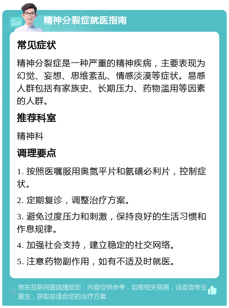 精神分裂症就医指南 常见症状 精神分裂症是一种严重的精神疾病，主要表现为幻觉、妄想、思维紊乱、情感淡漠等症状。易感人群包括有家族史、长期压力、药物滥用等因素的人群。 推荐科室 精神科 调理要点 1. 按照医嘱服用奥氮平片和氨磺必利片，控制症状。 2. 定期复诊，调整治疗方案。 3. 避免过度压力和刺激，保持良好的生活习惯和作息规律。 4. 加强社会支持，建立稳定的社交网络。 5. 注意药物副作用，如有不适及时就医。