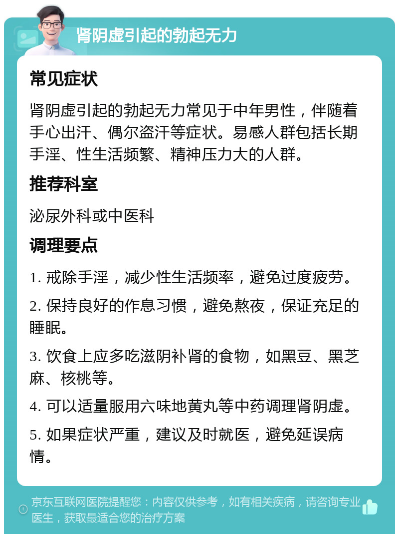 肾阴虚引起的勃起无力 常见症状 肾阴虚引起的勃起无力常见于中年男性，伴随着手心出汗、偶尔盗汗等症状。易感人群包括长期手淫、性生活频繁、精神压力大的人群。 推荐科室 泌尿外科或中医科 调理要点 1. 戒除手淫，减少性生活频率，避免过度疲劳。 2. 保持良好的作息习惯，避免熬夜，保证充足的睡眠。 3. 饮食上应多吃滋阴补肾的食物，如黑豆、黑芝麻、核桃等。 4. 可以适量服用六味地黄丸等中药调理肾阴虚。 5. 如果症状严重，建议及时就医，避免延误病情。