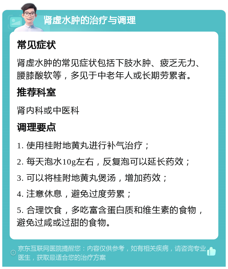 肾虚水肿的治疗与调理 常见症状 肾虚水肿的常见症状包括下肢水肿、疲乏无力、腰膝酸软等，多见于中老年人或长期劳累者。 推荐科室 肾内科或中医科 调理要点 1. 使用桂附地黄丸进行补气治疗； 2. 每天泡水10g左右，反复泡可以延长药效； 3. 可以将桂附地黄丸煲汤，增加药效； 4. 注意休息，避免过度劳累； 5. 合理饮食，多吃富含蛋白质和维生素的食物，避免过咸或过甜的食物。