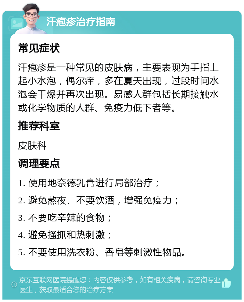 汗疱疹治疗指南 常见症状 汗疱疹是一种常见的皮肤病，主要表现为手指上起小水泡，偶尔痒，多在夏天出现，过段时间水泡会干燥并再次出现。易感人群包括长期接触水或化学物质的人群、免疫力低下者等。 推荐科室 皮肤科 调理要点 1. 使用地奈德乳膏进行局部治疗； 2. 避免熬夜、不要饮酒，增强免疫力； 3. 不要吃辛辣的食物； 4. 避免搔抓和热刺激； 5. 不要使用洗衣粉、香皂等刺激性物品。