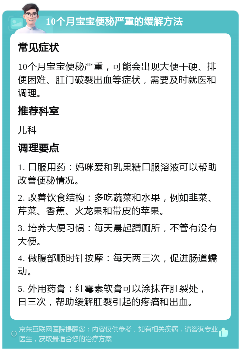 10个月宝宝便秘严重的缓解方法 常见症状 10个月宝宝便秘严重，可能会出现大便干硬、排便困难、肛门破裂出血等症状，需要及时就医和调理。 推荐科室 儿科 调理要点 1. 口服用药：妈咪爱和乳果糖口服溶液可以帮助改善便秘情况。 2. 改善饮食结构：多吃蔬菜和水果，例如韭菜、芹菜、香蕉、火龙果和带皮的苹果。 3. 培养大便习惯：每天晨起蹲厕所，不管有没有大便。 4. 做腹部顺时针按摩：每天两三次，促进肠道蠕动。 5. 外用药膏：红霉素软膏可以涂抹在肛裂处，一日三次，帮助缓解肛裂引起的疼痛和出血。