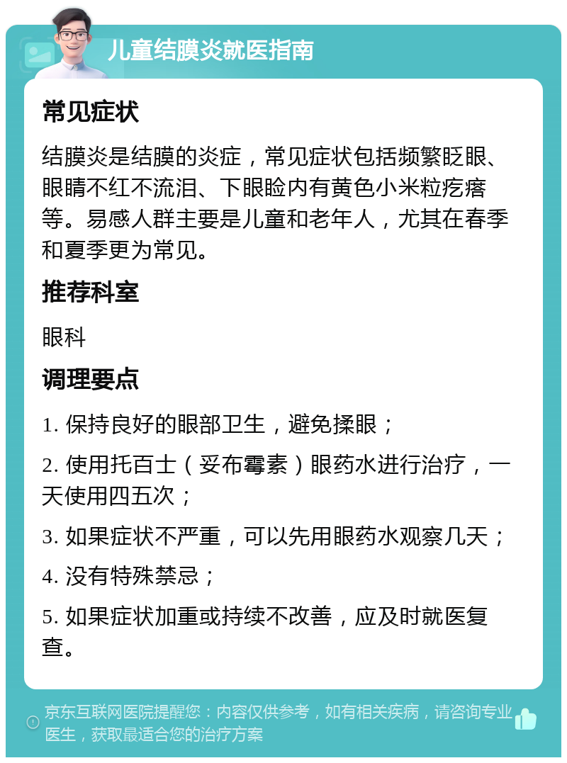 儿童结膜炎就医指南 常见症状 结膜炎是结膜的炎症，常见症状包括频繁眨眼、眼睛不红不流泪、下眼睑内有黄色小米粒疙瘩等。易感人群主要是儿童和老年人，尤其在春季和夏季更为常见。 推荐科室 眼科 调理要点 1. 保持良好的眼部卫生，避免揉眼； 2. 使用托百士（妥布霉素）眼药水进行治疗，一天使用四五次； 3. 如果症状不严重，可以先用眼药水观察几天； 4. 没有特殊禁忌； 5. 如果症状加重或持续不改善，应及时就医复查。