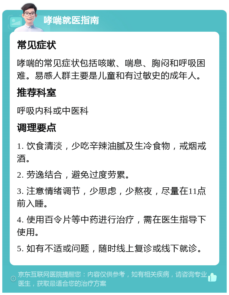 哮喘就医指南 常见症状 哮喘的常见症状包括咳嗽、喘息、胸闷和呼吸困难。易感人群主要是儿童和有过敏史的成年人。 推荐科室 呼吸内科或中医科 调理要点 1. 饮食清淡，少吃辛辣油腻及生冷食物，戒烟戒酒。 2. 劳逸结合，避免过度劳累。 3. 注意情绪调节，少思虑，少熬夜，尽量在11点前入睡。 4. 使用百令片等中药进行治疗，需在医生指导下使用。 5. 如有不适或问题，随时线上复诊或线下就诊。