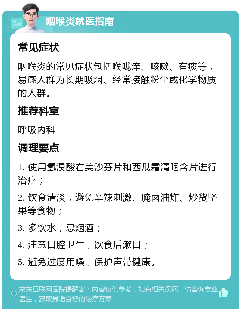 咽喉炎就医指南 常见症状 咽喉炎的常见症状包括喉咙痒、咳嗽、有痰等，易感人群为长期吸烟、经常接触粉尘或化学物质的人群。 推荐科室 呼吸内科 调理要点 1. 使用氢溴酸右美沙芬片和西瓜霜清咽含片进行治疗； 2. 饮食清淡，避免辛辣刺激、腌卤油炸、炒货坚果等食物； 3. 多饮水，忌烟酒； 4. 注意口腔卫生，饮食后漱口； 5. 避免过度用嗓，保护声带健康。