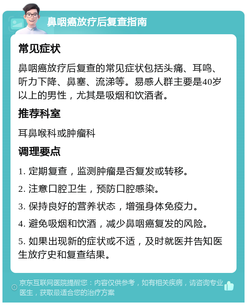 鼻咽癌放疗后复查指南 常见症状 鼻咽癌放疗后复查的常见症状包括头痛、耳鸣、听力下降、鼻塞、流涕等。易感人群主要是40岁以上的男性，尤其是吸烟和饮酒者。 推荐科室 耳鼻喉科或肿瘤科 调理要点 1. 定期复查，监测肿瘤是否复发或转移。 2. 注意口腔卫生，预防口腔感染。 3. 保持良好的营养状态，增强身体免疫力。 4. 避免吸烟和饮酒，减少鼻咽癌复发的风险。 5. 如果出现新的症状或不适，及时就医并告知医生放疗史和复查结果。