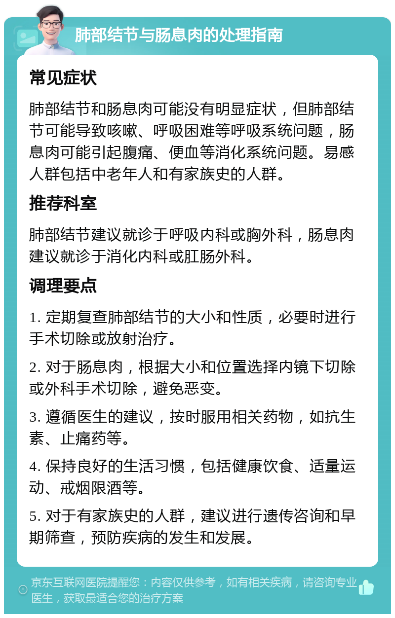 肺部结节与肠息肉的处理指南 常见症状 肺部结节和肠息肉可能没有明显症状，但肺部结节可能导致咳嗽、呼吸困难等呼吸系统问题，肠息肉可能引起腹痛、便血等消化系统问题。易感人群包括中老年人和有家族史的人群。 推荐科室 肺部结节建议就诊于呼吸内科或胸外科，肠息肉建议就诊于消化内科或肛肠外科。 调理要点 1. 定期复查肺部结节的大小和性质，必要时进行手术切除或放射治疗。 2. 对于肠息肉，根据大小和位置选择内镜下切除或外科手术切除，避免恶变。 3. 遵循医生的建议，按时服用相关药物，如抗生素、止痛药等。 4. 保持良好的生活习惯，包括健康饮食、适量运动、戒烟限酒等。 5. 对于有家族史的人群，建议进行遗传咨询和早期筛查，预防疾病的发生和发展。