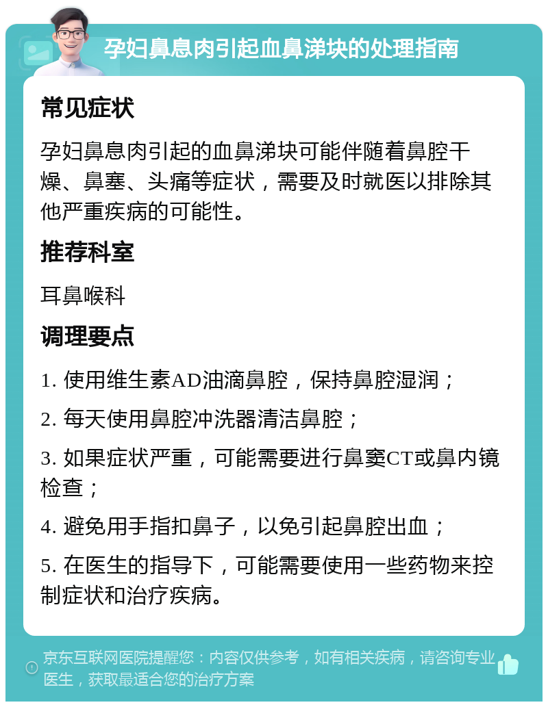 孕妇鼻息肉引起血鼻涕块的处理指南 常见症状 孕妇鼻息肉引起的血鼻涕块可能伴随着鼻腔干燥、鼻塞、头痛等症状，需要及时就医以排除其他严重疾病的可能性。 推荐科室 耳鼻喉科 调理要点 1. 使用维生素AD油滴鼻腔，保持鼻腔湿润； 2. 每天使用鼻腔冲洗器清洁鼻腔； 3. 如果症状严重，可能需要进行鼻窦CT或鼻内镜检查； 4. 避免用手指扣鼻子，以免引起鼻腔出血； 5. 在医生的指导下，可能需要使用一些药物来控制症状和治疗疾病。