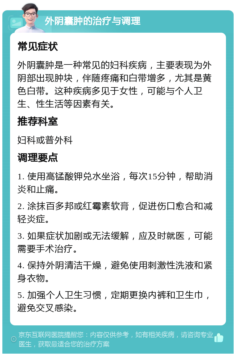 外阴囊肿的治疗与调理 常见症状 外阴囊肿是一种常见的妇科疾病，主要表现为外阴部出现肿块，伴随疼痛和白带增多，尤其是黄色白带。这种疾病多见于女性，可能与个人卫生、性生活等因素有关。 推荐科室 妇科或普外科 调理要点 1. 使用高锰酸钾兑水坐浴，每次15分钟，帮助消炎和止痛。 2. 涂抹百多邦或红霉素软膏，促进伤口愈合和减轻炎症。 3. 如果症状加剧或无法缓解，应及时就医，可能需要手术治疗。 4. 保持外阴清洁干燥，避免使用刺激性洗液和紧身衣物。 5. 加强个人卫生习惯，定期更换内裤和卫生巾，避免交叉感染。