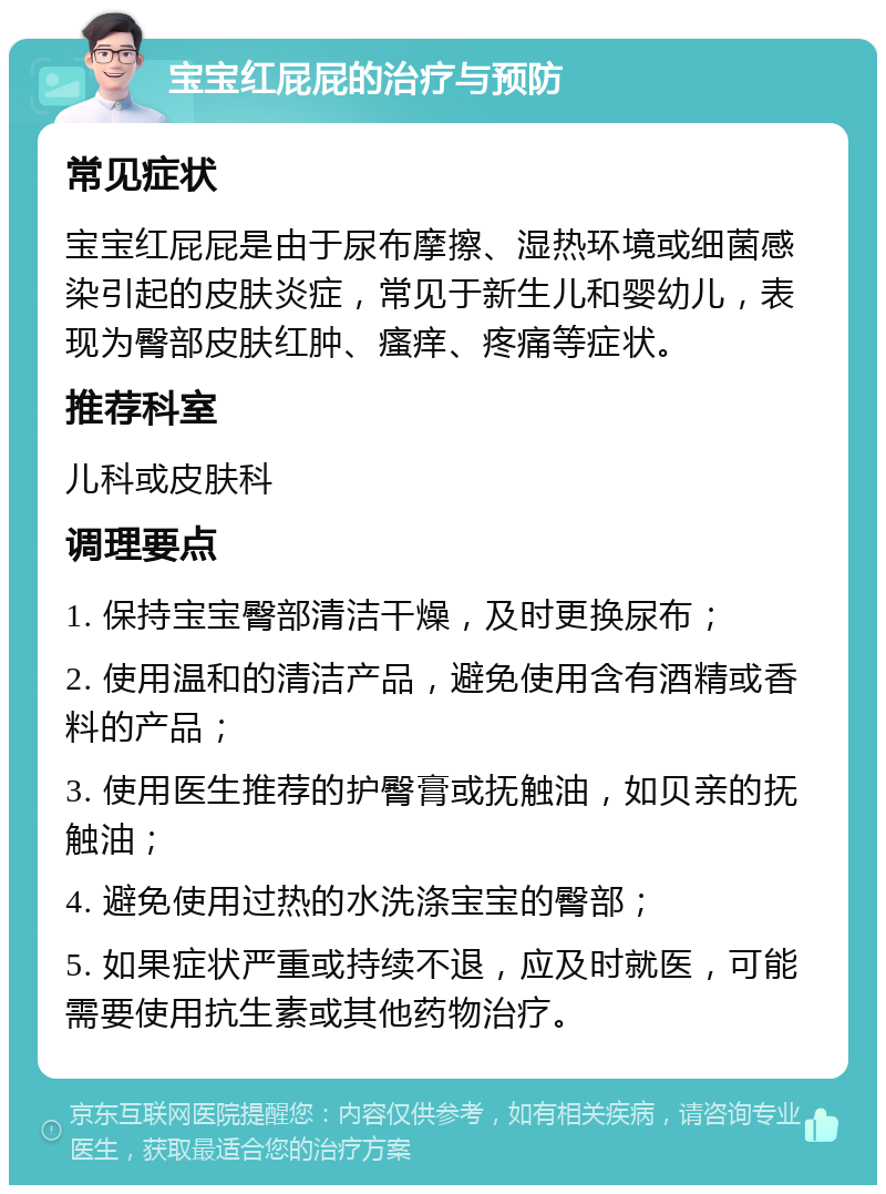 宝宝红屁屁的治疗与预防 常见症状 宝宝红屁屁是由于尿布摩擦、湿热环境或细菌感染引起的皮肤炎症，常见于新生儿和婴幼儿，表现为臀部皮肤红肿、瘙痒、疼痛等症状。 推荐科室 儿科或皮肤科 调理要点 1. 保持宝宝臀部清洁干燥，及时更换尿布； 2. 使用温和的清洁产品，避免使用含有酒精或香料的产品； 3. 使用医生推荐的护臀膏或抚触油，如贝亲的抚触油； 4. 避免使用过热的水洗涤宝宝的臀部； 5. 如果症状严重或持续不退，应及时就医，可能需要使用抗生素或其他药物治疗。