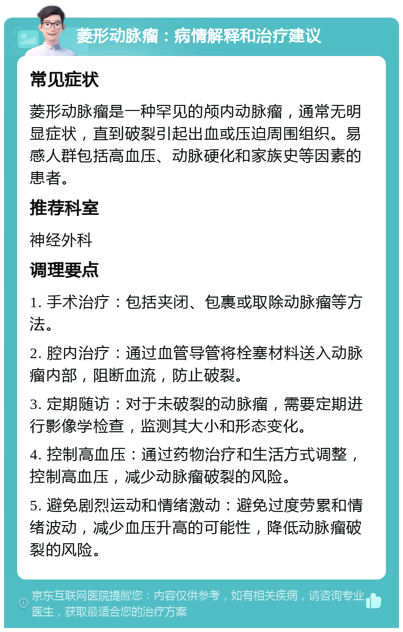 菱形动脉瘤：病情解释和治疗建议 常见症状 菱形动脉瘤是一种罕见的颅内动脉瘤，通常无明显症状，直到破裂引起出血或压迫周围组织。易感人群包括高血压、动脉硬化和家族史等因素的患者。 推荐科室 神经外科 调理要点 1. 手术治疗：包括夹闭、包裹或取除动脉瘤等方法。 2. 腔内治疗：通过血管导管将栓塞材料送入动脉瘤内部，阻断血流，防止破裂。 3. 定期随访：对于未破裂的动脉瘤，需要定期进行影像学检查，监测其大小和形态变化。 4. 控制高血压：通过药物治疗和生活方式调整，控制高血压，减少动脉瘤破裂的风险。 5. 避免剧烈运动和情绪激动：避免过度劳累和情绪波动，减少血压升高的可能性，降低动脉瘤破裂的风险。