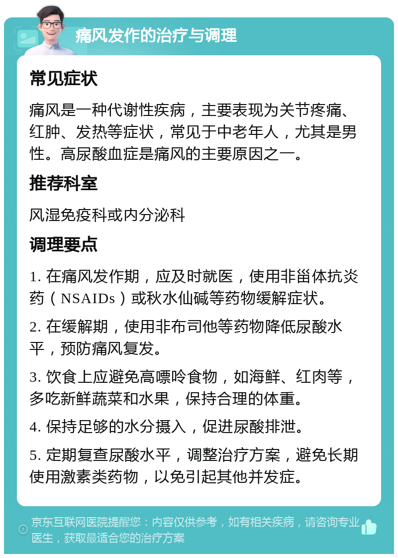 痛风发作的治疗与调理 常见症状 痛风是一种代谢性疾病，主要表现为关节疼痛、红肿、发热等症状，常见于中老年人，尤其是男性。高尿酸血症是痛风的主要原因之一。 推荐科室 风湿免疫科或内分泌科 调理要点 1. 在痛风发作期，应及时就医，使用非甾体抗炎药（NSAIDs）或秋水仙碱等药物缓解症状。 2. 在缓解期，使用非布司他等药物降低尿酸水平，预防痛风复发。 3. 饮食上应避免高嘌呤食物，如海鲜、红肉等，多吃新鲜蔬菜和水果，保持合理的体重。 4. 保持足够的水分摄入，促进尿酸排泄。 5. 定期复查尿酸水平，调整治疗方案，避免长期使用激素类药物，以免引起其他并发症。