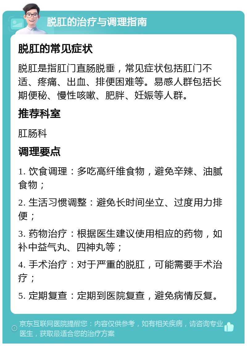 脱肛的治疗与调理指南 脱肛的常见症状 脱肛是指肛门直肠脱垂，常见症状包括肛门不适、疼痛、出血、排便困难等。易感人群包括长期便秘、慢性咳嗽、肥胖、妊娠等人群。 推荐科室 肛肠科 调理要点 1. 饮食调理：多吃高纤维食物，避免辛辣、油腻食物； 2. 生活习惯调整：避免长时间坐立、过度用力排便； 3. 药物治疗：根据医生建议使用相应的药物，如补中益气丸、四神丸等； 4. 手术治疗：对于严重的脱肛，可能需要手术治疗； 5. 定期复查：定期到医院复查，避免病情反复。