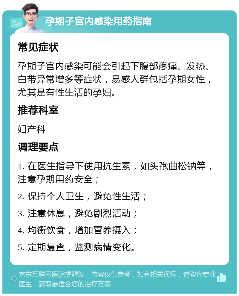 孕期子宫内感染用药指南 常见症状 孕期子宫内感染可能会引起下腹部疼痛、发热、白带异常增多等症状，易感人群包括孕期女性，尤其是有性生活的孕妇。 推荐科室 妇产科 调理要点 1. 在医生指导下使用抗生素，如头孢曲松钠等，注意孕期用药安全； 2. 保持个人卫生，避免性生活； 3. 注意休息，避免剧烈活动； 4. 均衡饮食，增加营养摄入； 5. 定期复查，监测病情变化。