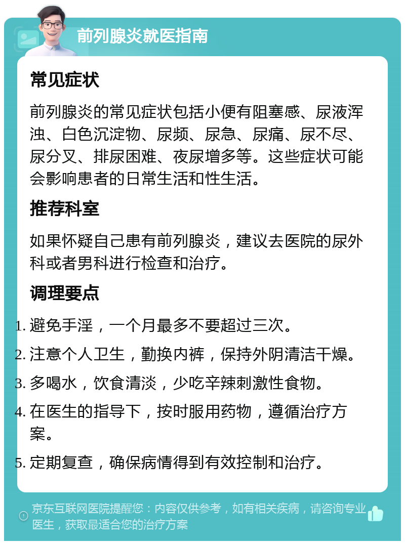 前列腺炎就医指南 常见症状 前列腺炎的常见症状包括小便有阻塞感、尿液浑浊、白色沉淀物、尿频、尿急、尿痛、尿不尽、尿分叉、排尿困难、夜尿增多等。这些症状可能会影响患者的日常生活和性生活。 推荐科室 如果怀疑自己患有前列腺炎，建议去医院的尿外科或者男科进行检查和治疗。 调理要点 避免手淫，一个月最多不要超过三次。 注意个人卫生，勤换内裤，保持外阴清洁干燥。 多喝水，饮食清淡，少吃辛辣刺激性食物。 在医生的指导下，按时服用药物，遵循治疗方案。 定期复查，确保病情得到有效控制和治疗。