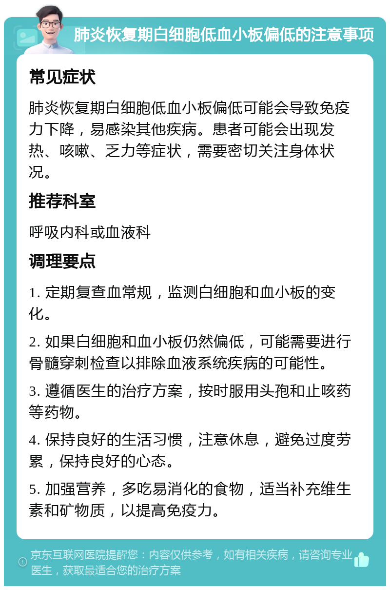 肺炎恢复期白细胞低血小板偏低的注意事项 常见症状 肺炎恢复期白细胞低血小板偏低可能会导致免疫力下降，易感染其他疾病。患者可能会出现发热、咳嗽、乏力等症状，需要密切关注身体状况。 推荐科室 呼吸内科或血液科 调理要点 1. 定期复查血常规，监测白细胞和血小板的变化。 2. 如果白细胞和血小板仍然偏低，可能需要进行骨髓穿刺检查以排除血液系统疾病的可能性。 3. 遵循医生的治疗方案，按时服用头孢和止咳药等药物。 4. 保持良好的生活习惯，注意休息，避免过度劳累，保持良好的心态。 5. 加强营养，多吃易消化的食物，适当补充维生素和矿物质，以提高免疫力。