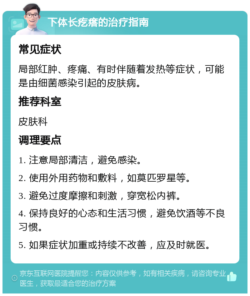 下体长疙瘩的治疗指南 常见症状 局部红肿、疼痛、有时伴随着发热等症状，可能是由细菌感染引起的皮肤病。 推荐科室 皮肤科 调理要点 1. 注意局部清洁，避免感染。 2. 使用外用药物和敷料，如莫匹罗星等。 3. 避免过度摩擦和刺激，穿宽松内裤。 4. 保持良好的心态和生活习惯，避免饮酒等不良习惯。 5. 如果症状加重或持续不改善，应及时就医。