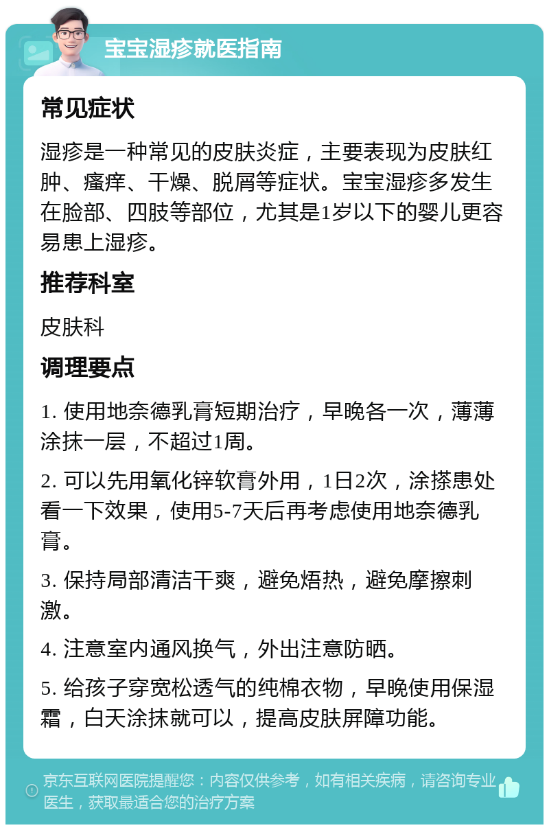 宝宝湿疹就医指南 常见症状 湿疹是一种常见的皮肤炎症，主要表现为皮肤红肿、瘙痒、干燥、脱屑等症状。宝宝湿疹多发生在脸部、四肢等部位，尤其是1岁以下的婴儿更容易患上湿疹。 推荐科室 皮肤科 调理要点 1. 使用地奈德乳膏短期治疗，早晚各一次，薄薄涂抹一层，不超过1周。 2. 可以先用氧化锌软膏外用，1日2次，涂搽患处看一下效果，使用5-7天后再考虑使用地奈德乳膏。 3. 保持局部清洁干爽，避免焐热，避免摩擦刺激。 4. 注意室内通风换气，外出注意防晒。 5. 给孩子穿宽松透气的纯棉衣物，早晚使用保湿霜，白天涂抹就可以，提高皮肤屏障功能。