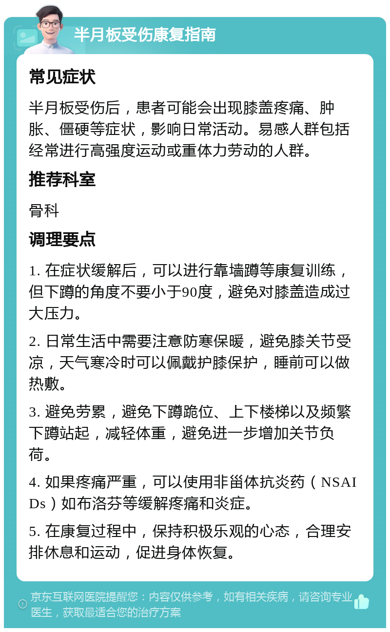 半月板受伤康复指南 常见症状 半月板受伤后，患者可能会出现膝盖疼痛、肿胀、僵硬等症状，影响日常活动。易感人群包括经常进行高强度运动或重体力劳动的人群。 推荐科室 骨科 调理要点 1. 在症状缓解后，可以进行靠墙蹲等康复训练，但下蹲的角度不要小于90度，避免对膝盖造成过大压力。 2. 日常生活中需要注意防寒保暖，避免膝关节受凉，天气寒冷时可以佩戴护膝保护，睡前可以做热敷。 3. 避免劳累，避免下蹲跪位、上下楼梯以及频繁下蹲站起，减轻体重，避免进一步增加关节负荷。 4. 如果疼痛严重，可以使用非甾体抗炎药（NSAIDs）如布洛芬等缓解疼痛和炎症。 5. 在康复过程中，保持积极乐观的心态，合理安排休息和运动，促进身体恢复。