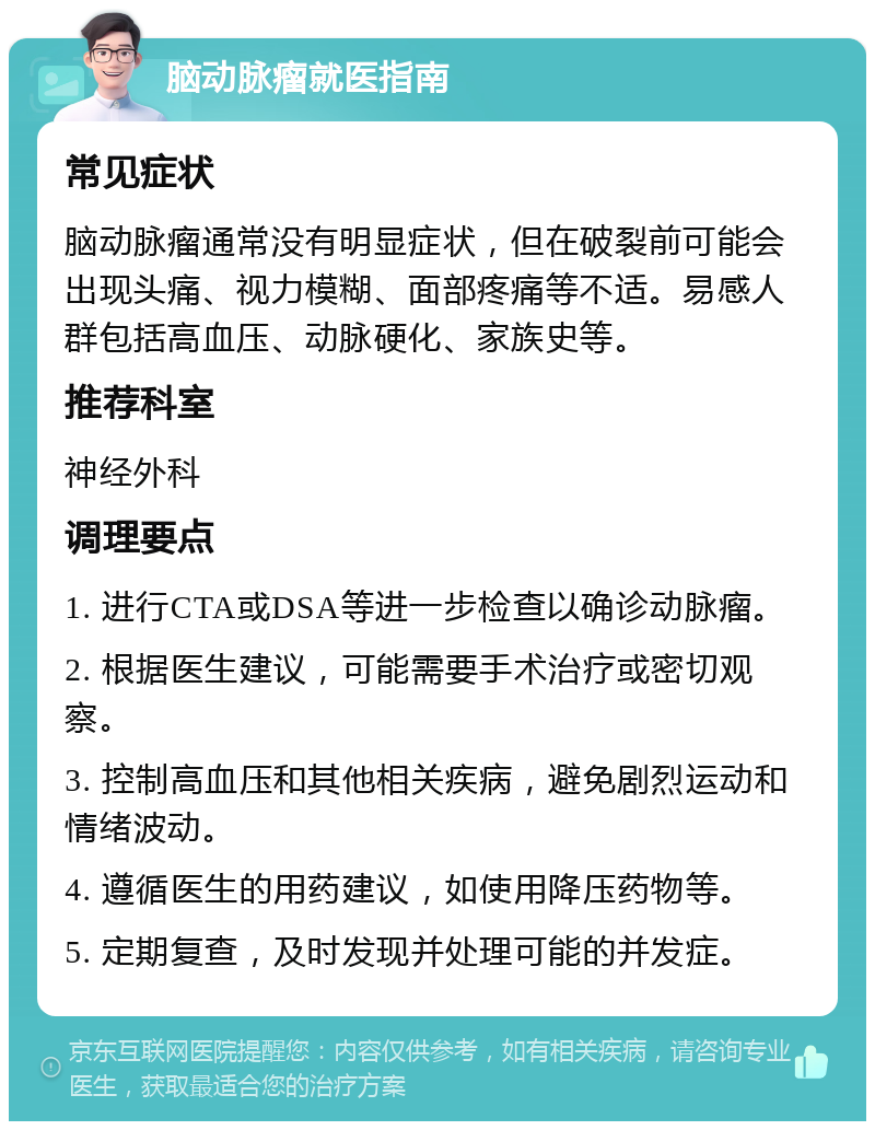 脑动脉瘤就医指南 常见症状 脑动脉瘤通常没有明显症状，但在破裂前可能会出现头痛、视力模糊、面部疼痛等不适。易感人群包括高血压、动脉硬化、家族史等。 推荐科室 神经外科 调理要点 1. 进行CTA或DSA等进一步检查以确诊动脉瘤。 2. 根据医生建议，可能需要手术治疗或密切观察。 3. 控制高血压和其他相关疾病，避免剧烈运动和情绪波动。 4. 遵循医生的用药建议，如使用降压药物等。 5. 定期复查，及时发现并处理可能的并发症。