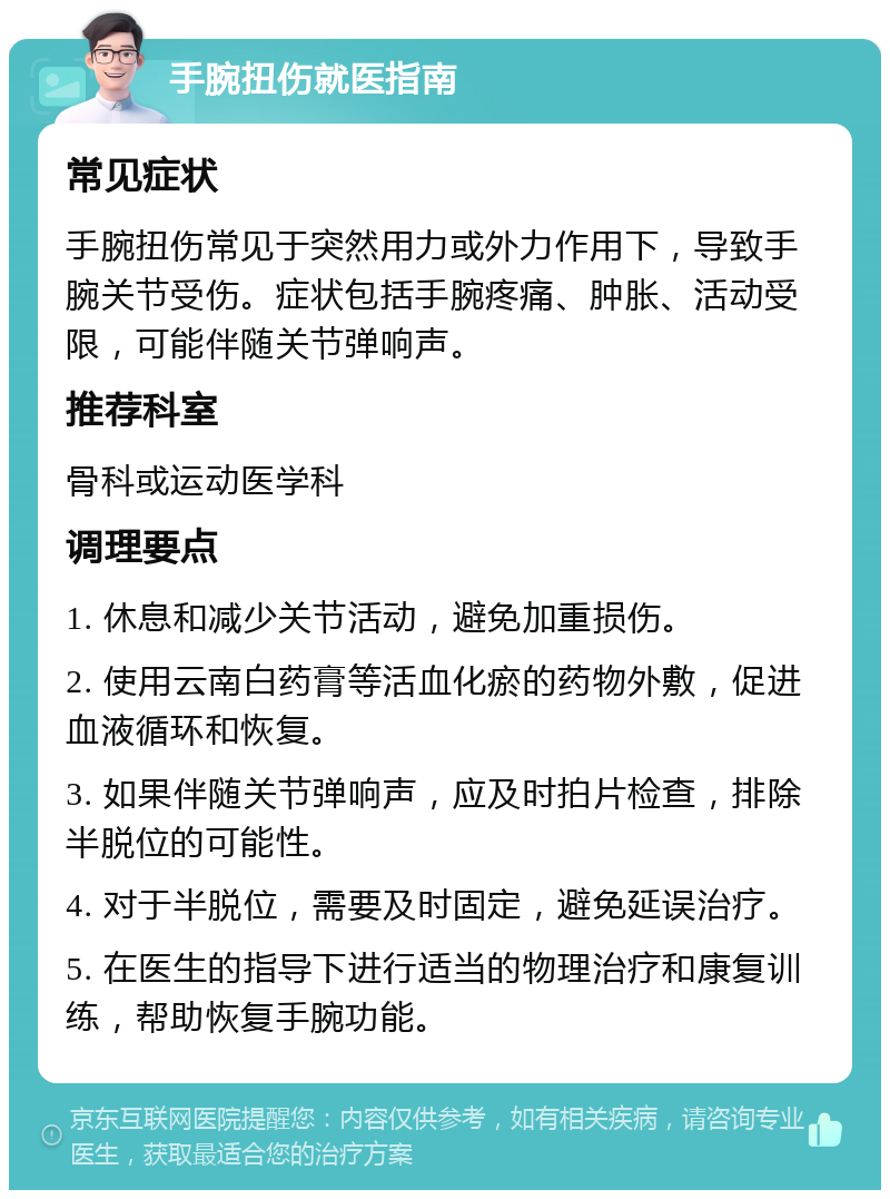 手腕扭伤就医指南 常见症状 手腕扭伤常见于突然用力或外力作用下，导致手腕关节受伤。症状包括手腕疼痛、肿胀、活动受限，可能伴随关节弹响声。 推荐科室 骨科或运动医学科 调理要点 1. 休息和减少关节活动，避免加重损伤。 2. 使用云南白药膏等活血化瘀的药物外敷，促进血液循环和恢复。 3. 如果伴随关节弹响声，应及时拍片检查，排除半脱位的可能性。 4. 对于半脱位，需要及时固定，避免延误治疗。 5. 在医生的指导下进行适当的物理治疗和康复训练，帮助恢复手腕功能。