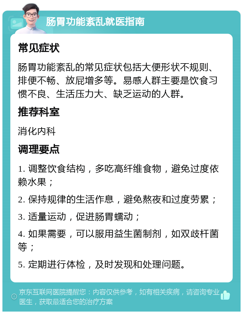 肠胃功能紊乱就医指南 常见症状 肠胃功能紊乱的常见症状包括大便形状不规则、排便不畅、放屁增多等。易感人群主要是饮食习惯不良、生活压力大、缺乏运动的人群。 推荐科室 消化内科 调理要点 1. 调整饮食结构，多吃高纤维食物，避免过度依赖水果； 2. 保持规律的生活作息，避免熬夜和过度劳累； 3. 适量运动，促进肠胃蠕动； 4. 如果需要，可以服用益生菌制剂，如双歧杆菌等； 5. 定期进行体检，及时发现和处理问题。