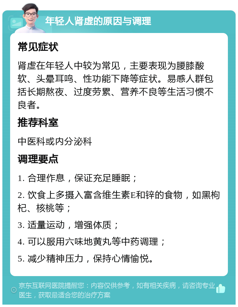 年轻人肾虚的原因与调理 常见症状 肾虚在年轻人中较为常见，主要表现为腰膝酸软、头晕耳鸣、性功能下降等症状。易感人群包括长期熬夜、过度劳累、营养不良等生活习惯不良者。 推荐科室 中医科或内分泌科 调理要点 1. 合理作息，保证充足睡眠； 2. 饮食上多摄入富含维生素E和锌的食物，如黑枸杞、核桃等； 3. 适量运动，增强体质； 4. 可以服用六味地黄丸等中药调理； 5. 减少精神压力，保持心情愉悦。